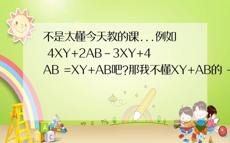不是太懂今天教的课...例如 4XY+2AB-3XY+4AB =XY+AB吧?那我不懂XY+AB的 +号 是怎么来的不是X和Y之间的符合 是 XY和AB之间的+号是怎么来的 例如 6AB-4AC+8AB-3AC 是不是 =[6+8]AB-[-4-3]AC=14AB-7AC