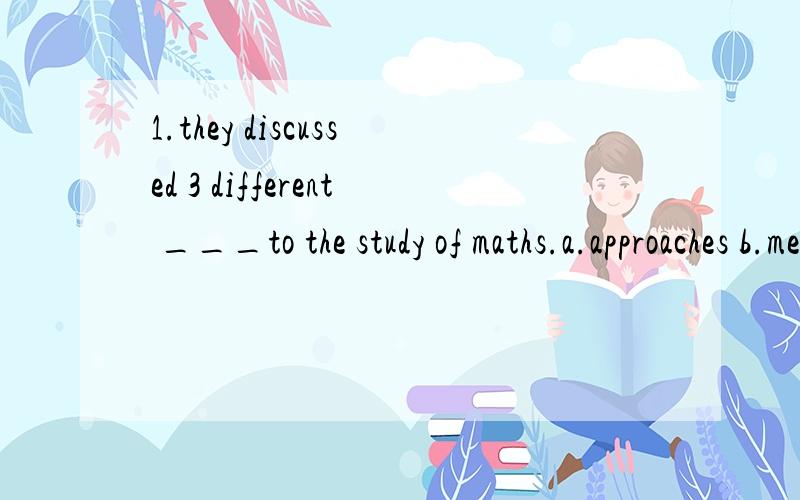 1.they discussed 3 different ___to the study of maths.a.approaches b.means c.methods d.ways.2.the date of the meeting has ___ from 10 to 3.a.swept b.advanced c.pulled d.gone 我看我妹妹的卷子这两题怎么选的a 和 b 但是我觉得不对