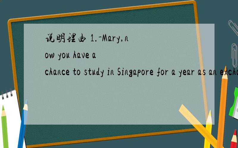 说明理由 1.-Mary,now you have a chance to study in Singapore for a year as an exchange student.Are you interested?-______ that be true?Of course I'll go.A.May B.Might C.Can D.Must2._____ on the floor of small ponds is a new farming industry.A.Rai