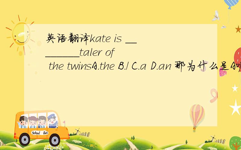 英语翻译kate is ________taler of the twinsA.the B./ C.a D.an 那为什么是A呢?帮我翻译这句.本人高三英语水平.包括一个词一个语法!说的最多追加分.taler 改成taller我知道选A。答案是这样写的。