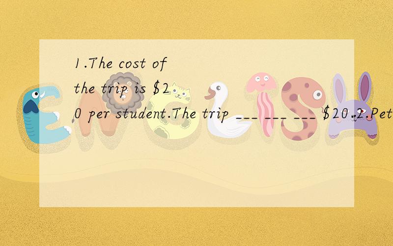 1.The cost of the trip is $20 per student.The trip ___ ___ ___ $20.2.Peter's main ___ is music,and he wants to see Beijing Opera in the teahouse.A.interest B.idea C.love D.habit