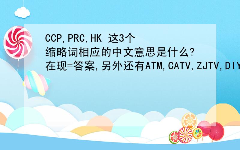 CCP,PRC,HK 这3个缩略词相应的中文意思是什么?在现=答案,另外还有ATM,CATV,ZJTV,DIY,GDP,SMS,HDTV,VCD,DV.