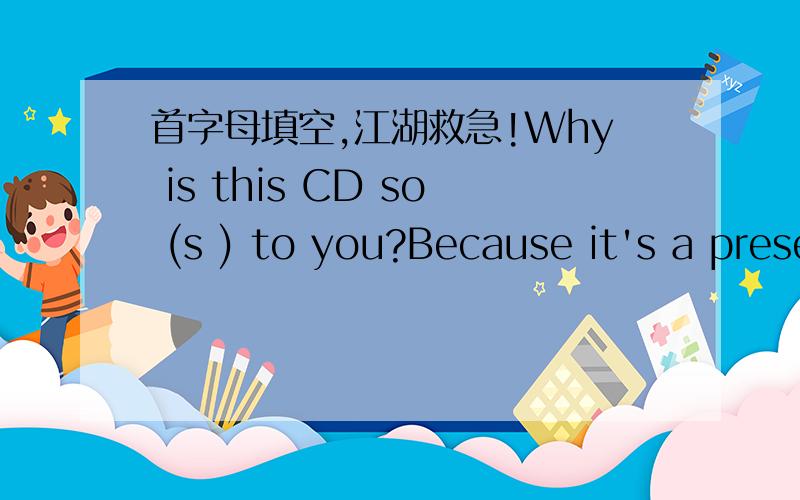 首字母填空,江湖救急!Why is this CD so (s ) to you?Because it's a present from my little son.