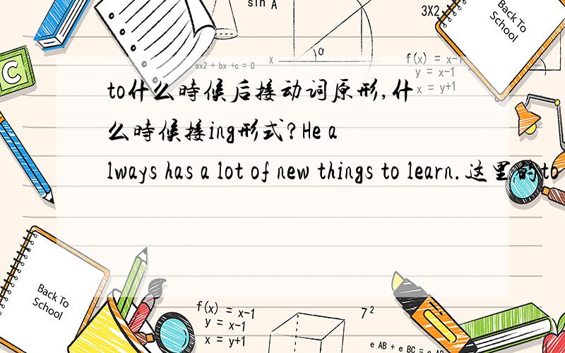 to什么时候后接动词原形,什么时候接ing形式?He always has a lot of new things to learn.这里的to learn为什么要加to?Do you like to work late?这里为什么要加to?Do you want to work with actors?这里为什么要加to?actors