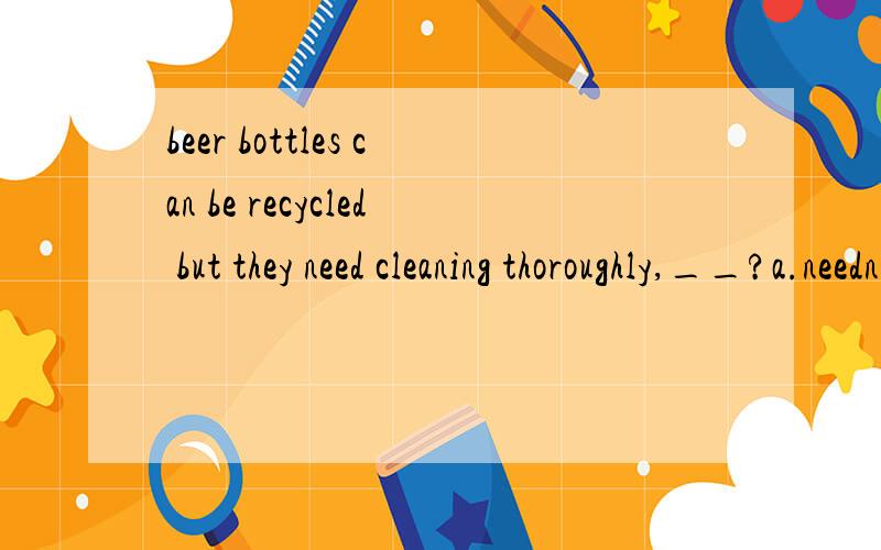 beer bottles can be recycled but they need cleaning thoroughly,__?a.needn't b.don't c.mustn't d.can't这道题我选的是D,对于can be中的can反义疑问,前肯后否our kitchen walls had previously been dark brown,so in order to decorate the roo