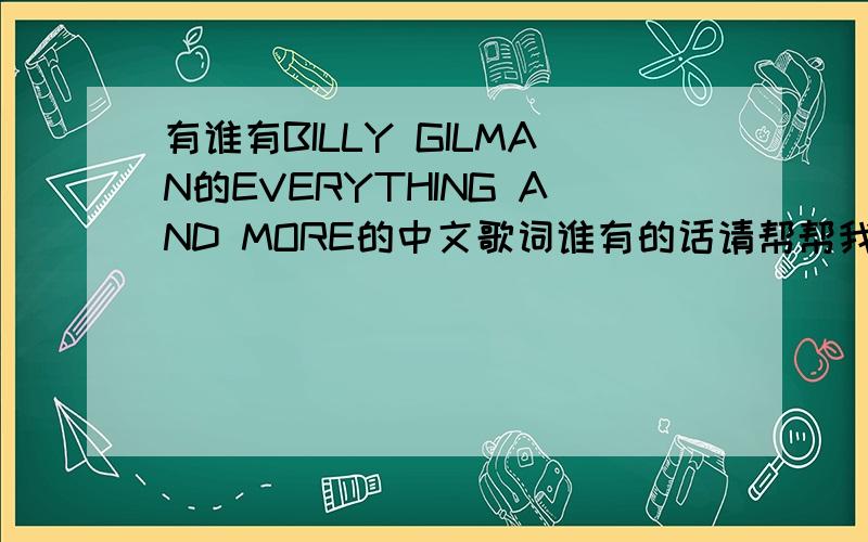 有谁有BILLY GILMAN的EVERYTHING AND MORE的中文歌词谁有的话请帮帮我,我很着急要,我要把这首歌拿来演讲的,需要有英文版本和中文歌词的,我只有英文的,