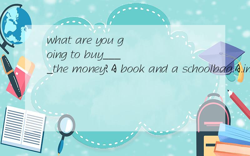 what are you going to buy____the money?A book and a schoolbag.A.in Bwith Con Dat