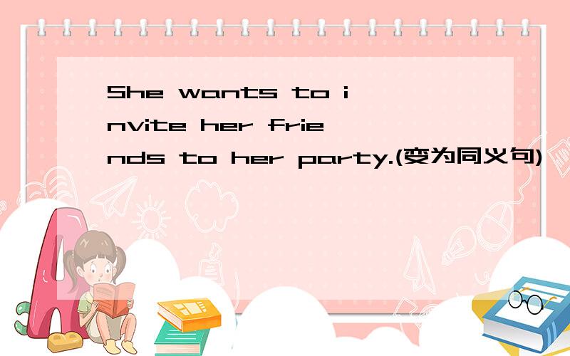 She wants to invite her friends to her party.(变为同义句)