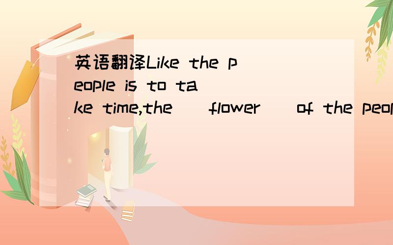 英语翻译Like the people is to take time,the ( flower ) of the people will be watered.好像都对诶、可惜只能采纳一个、采纳最快的那个吧。
