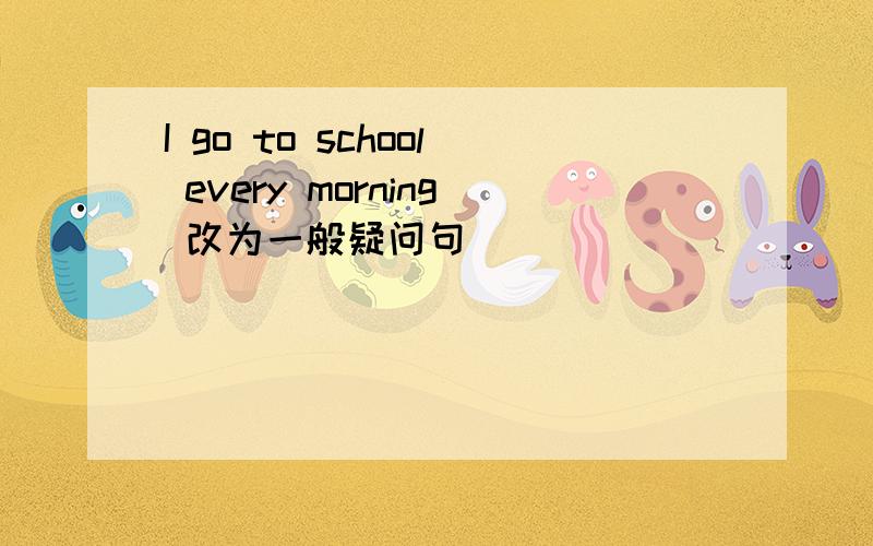 I go to school every morning 改为一般疑问句