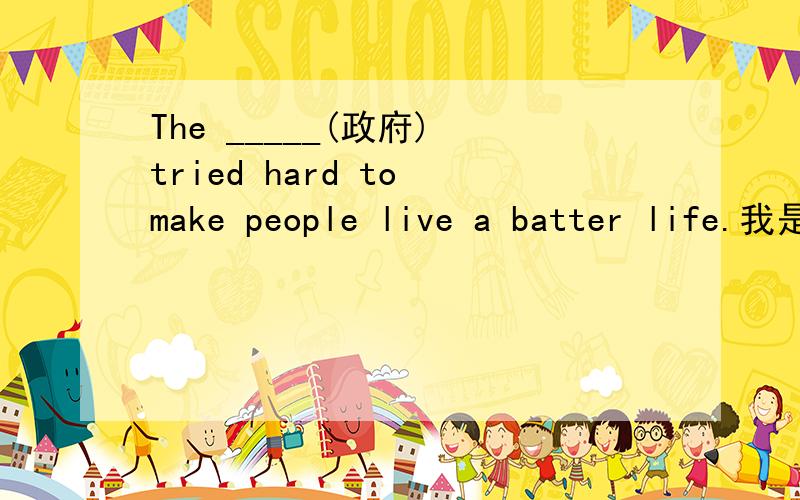 The _____(政府) tried hard to make people live a batter life.我是学生,请给予详细的解说.谢谢!
