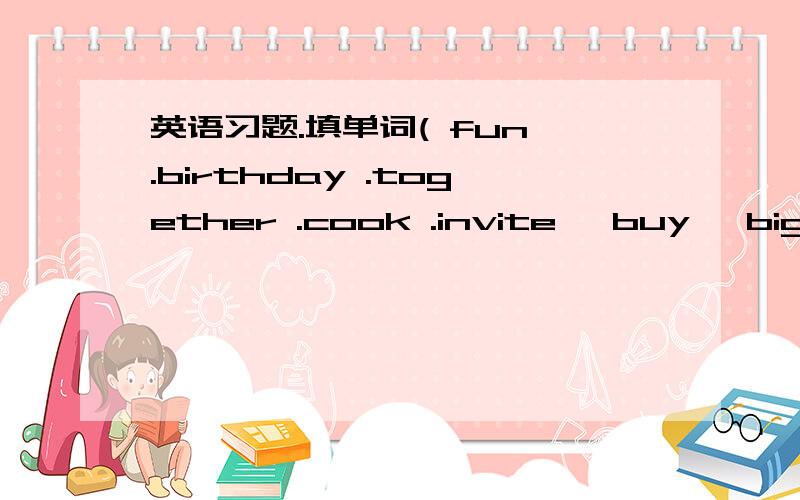 英语习题.填单词( fun .birthday .together .cook .invite ,buy ,big .grandparents ,going ,together )My ____is coming.It's on December 3rd.I'm ___ to have a party .I will _____ my good friends Zhang Min and Chen Tao.My father is going to ____a big