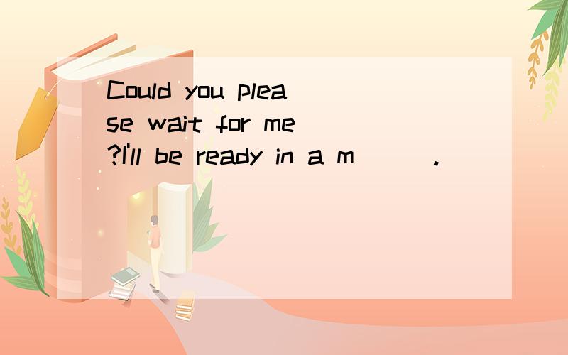 Could you please wait for me?I'll be ready in a m___.