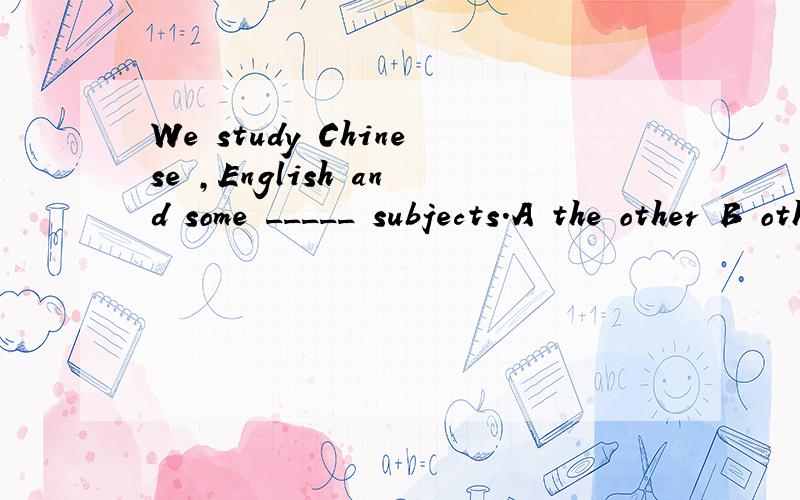 We study Chinese ,English and some _____ subjects.A the other B other C another D others应该选哪一个?