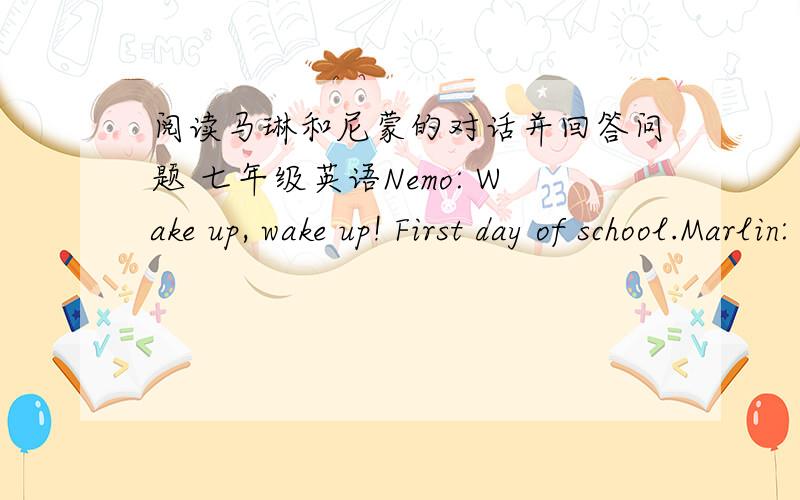 阅读马琳和尼蒙的对话并回答问题 七年级英语Nemo: Wake up, wake up! First day of school.Marlin: I don't want to go to school—five more minutes.Nemo: Not you. Dad, me.Marlin: Ok.Nemo: Get up, get up. It's time for school, time for s