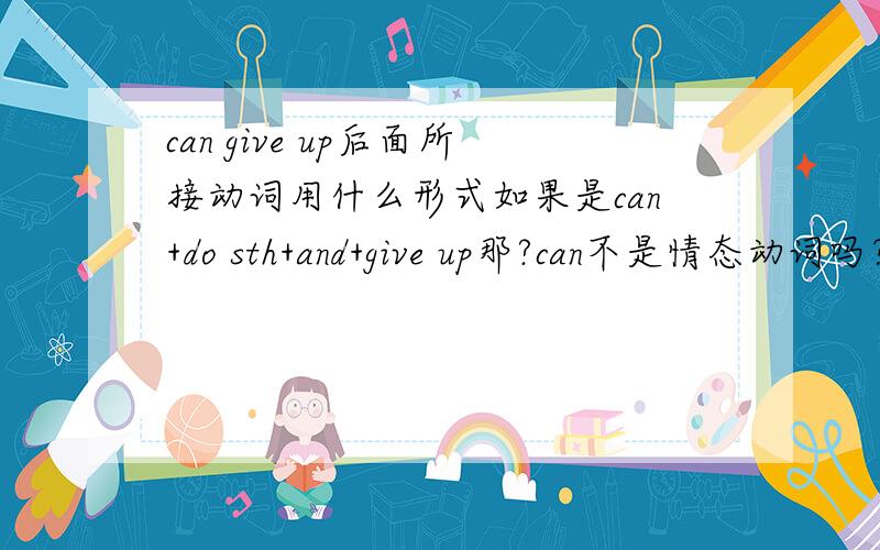can give up后面所接动词用什么形式如果是can+do sth+and+give up那?can不是情态动词吗？