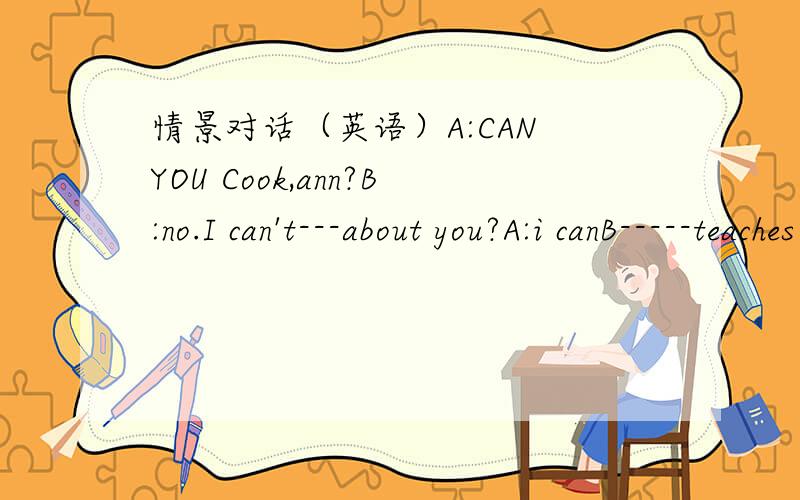 情景对话（英语）A:CAN YOU Cook,ann?B:no.I can't---about you?A:i canB-----teaches you to cook?A:my monther.she----me do som housework on sundayB:what can do-----?A:some meat,rioe and eggsB:do you like----?A:yes a little.i like fruit a ---.what