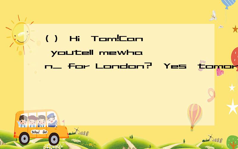 ( )—Hi,Tom!Can youtell mewhan_ for London?—Yes,tomorrow afternoon.A.leaving        B.leaves            C.toleave            D.are you leaving(   )—I like riding fast.It's veryexciting.     —Oh! Youmustn't do it like that,_itmay,have an accide
