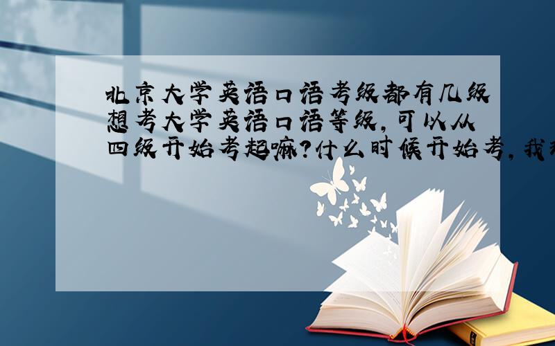 北京大学英语口语考级都有几级想考大学英语口语等级,可以从四级开始考起嘛?什么时候开始考,我现在学还来得及嘛?