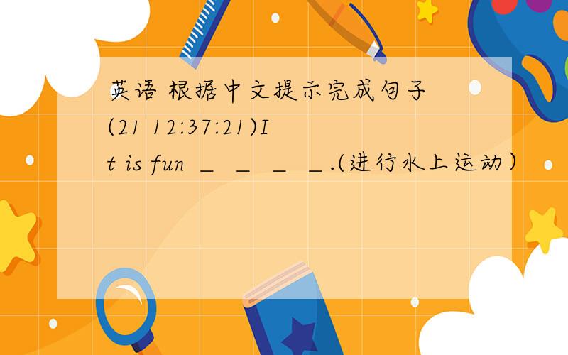 英语 根据中文提示完成句子 (21 12:37:21)It is fun ＿ ＿ ＿ ＿.(进行水上运动）