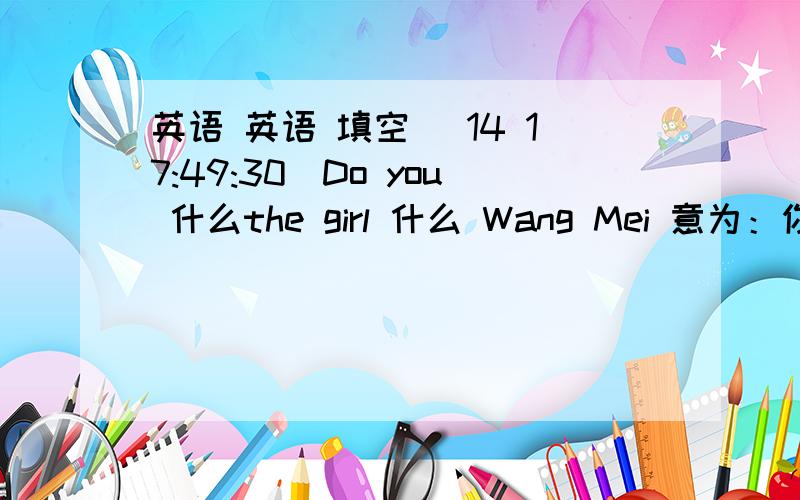 英语 英语 填空 (14 17:49:30)Do you 什么the girl 什么 Wang Mei 意为：你认识那个名叫王梅的女孩吗?