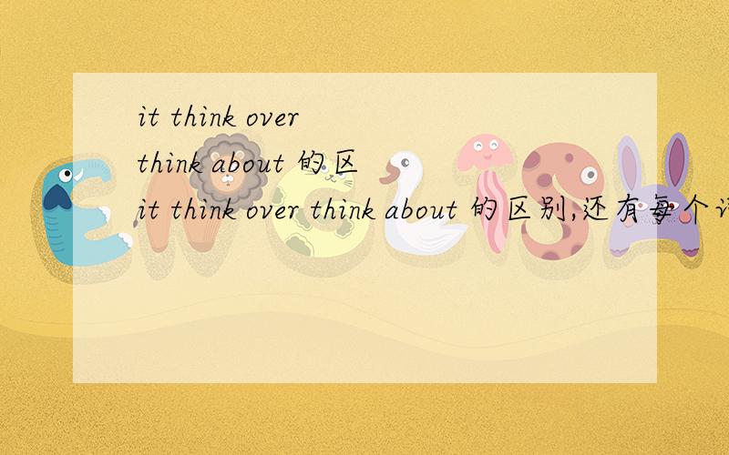 it think over think about 的区it think over think about 的区别,还有每个词组的代词要放在哪个位置?打错了……是think of