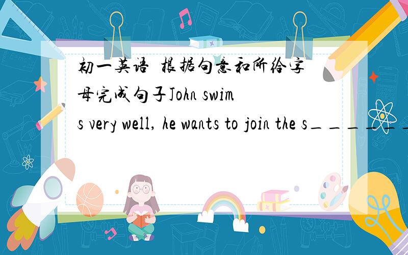 初一英语  根据句意和所给字母完成句子John swims very well, he wants to join the s_________ club.