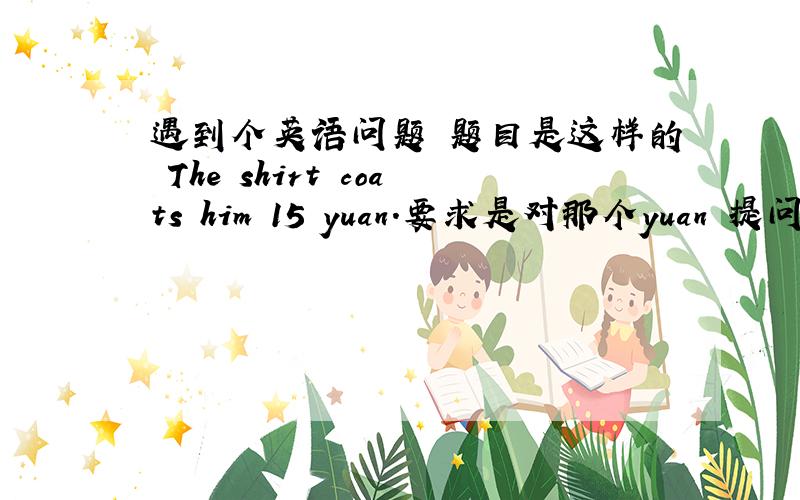 遇到个英语问题 题目是这样的 The shirt coats him 15 yuan.要求是对那个yuan 提问!是用how much 是用how much 好象那个是对15提问的吧!急.