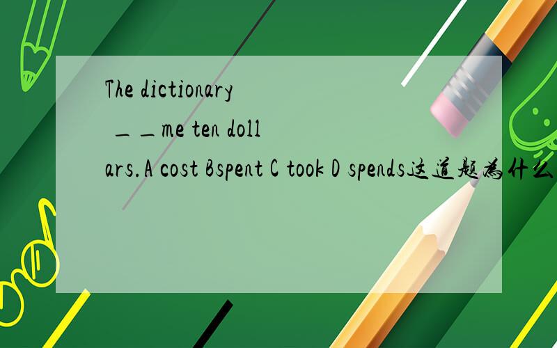 The dictionary __me ten dollars.A cost Bspent C took D spends这道题为什么选A 这几个词的区别是什么?