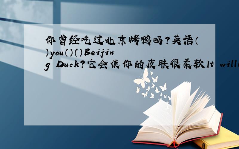 你曾经吃过北京烤鸭吗?英语（）you（）（）Beijing Duck?它会使你的皮肤很柔软It will（）youe skin（）soft