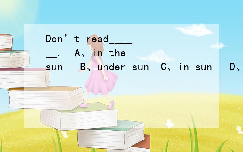 Don’t read______.  A、in the sun   B、under sun  C、in sun   D、under the sun