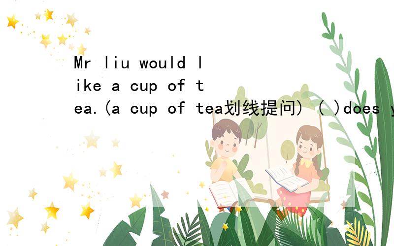 Mr liu would like a cup of tea.(a cup of tea划线提问) ( )does you ( ) (