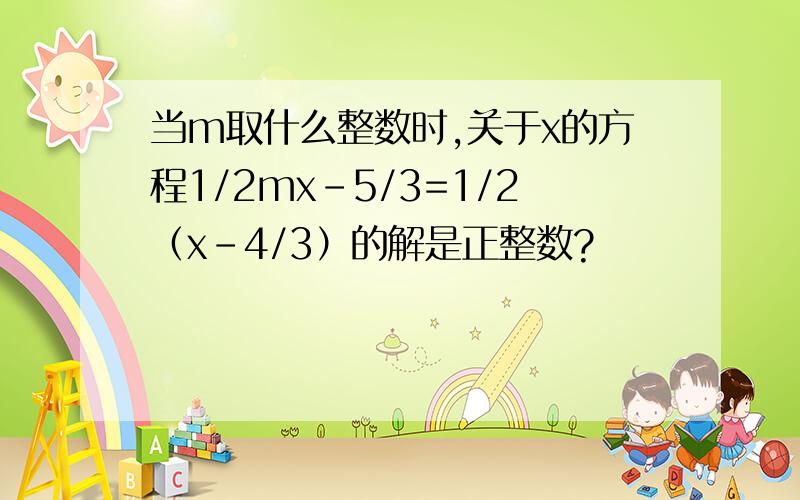 当m取什么整数时,关于x的方程1/2mx-5/3=1/2（x-4/3）的解是正整数?