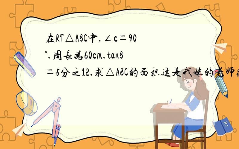 在RT△ABC中,∠c＝90°,周长为60cm,tanB＝5分之12,求△ABC的面积这是我妹的老师给她们的题目,对于数学,我是一头雾水,所以请你们帮一下
