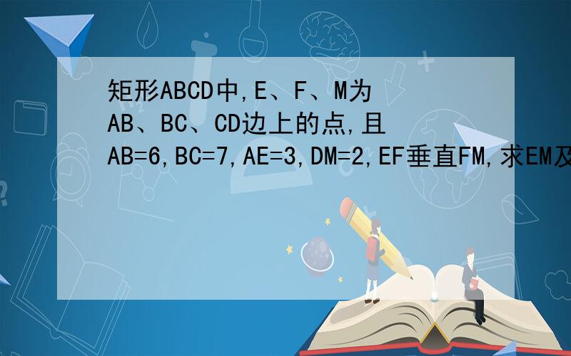 矩形ABCD中,E、F、M为AB、BC、CD边上的点,且AB=6,BC=7,AE=3,DM=2,EF垂直FM,求EM及BF,CF的长.