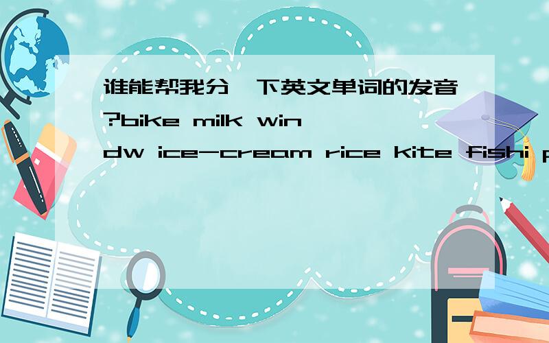 谁能帮我分一下英文单词的发音?bike milk windw ice-cream rice kite fishi pig[ai] [i]____ _____ _____ __________ _____ _____ ______-------- -------- --------- ---------------- -------- --------- ----------请各位在在虚线上写出发