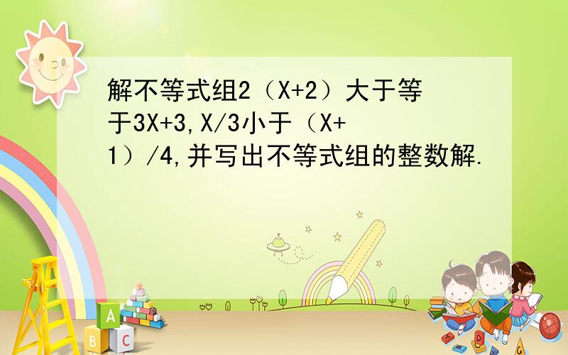解不等式组2（X+2）大于等于3X+3,X/3小于（X+1）/4,并写出不等式组的整数解.