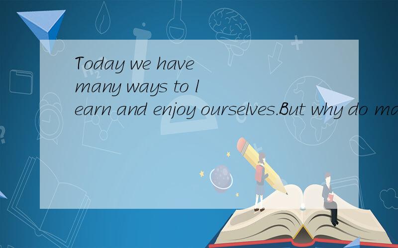Today we have many ways to learn and enjoy ourselves.But why do many people still do some.Today we have many ways to learn and enjoy ourselves.But why do many people still do some reading every day?First,reading books is fun.You can always keep yours
