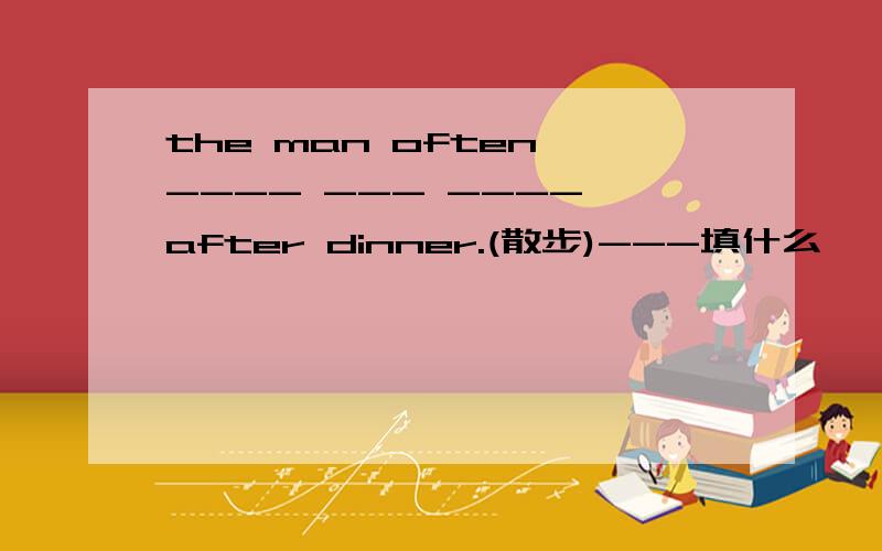 the man often ---- --- ---- after dinner.(散步)---填什么