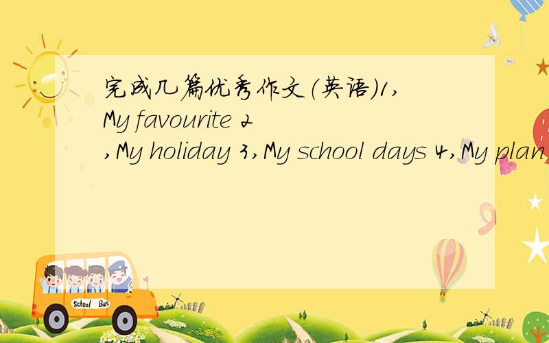 完成几篇优秀作文（英语）1,My favourite 2,My holiday 3,My school days 4,My plan 5,MY interesting things在六十字上，一共五篇