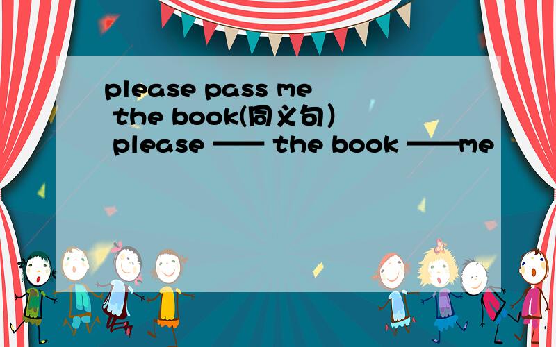 please pass me the book(同义句） please —— the book ——me