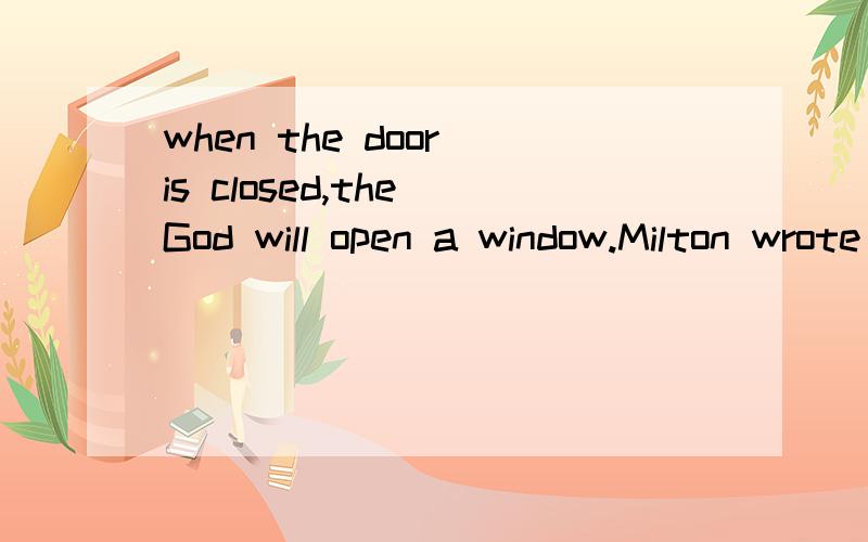 when the door is closed,the God will open a window.Milton wrote better poetry because he was blind,Beethoven composed better music because he was deaf.I Tchaikovsky had not been frustrated and drivenalmost to suicide by his tragic marriage,if hisown