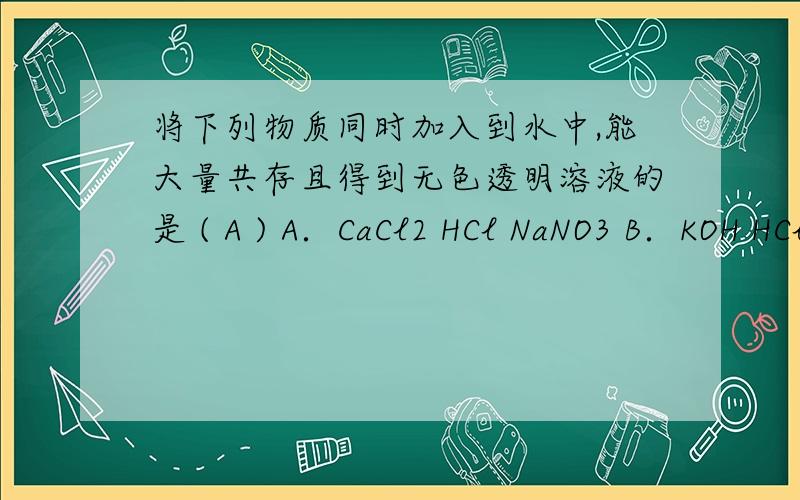 将下列物质同时加入到水中,能大量共存且得到无色透明溶液的是 ( A ) A．CaCl2 HCl NaNO3 B．KOH HCl (NH4将下列物质同时加入到水中，能大量共存且得到无色透明溶液的是 ( A )A．CaCl2 HCl NaNO3 B．KOH H