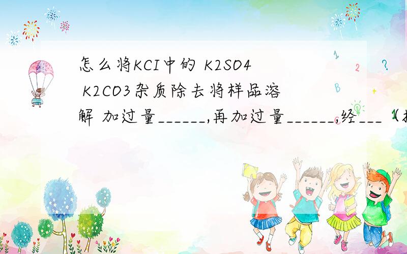 怎么将KCI中的 K2SO4 K2CO3杂质除去将样品溶解 加过量______,再加过量______,经___（操作） 在___中加____ 经_____（操作）就得到KCI固体