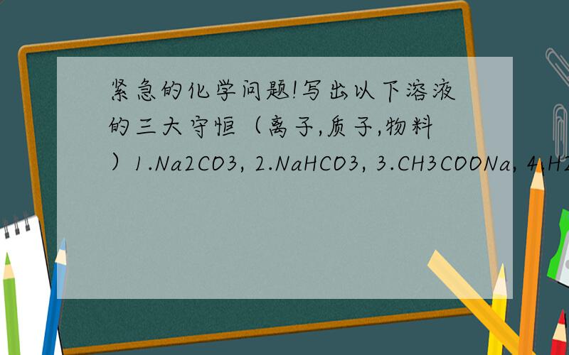 紧急的化学问题!写出以下溶液的三大守恒（离子,质子,物料）1.Na2CO3, 2.NaHCO3, 3.CH3COONa, 4.H2S, 5.NH3 H2O, 6.KHC2O4,以及1. 等浓度等体积混合的NH4Cl和NH3 H2O . 2. 等浓度等体积混合的CH3COOH和CH3COONa. 3. 等