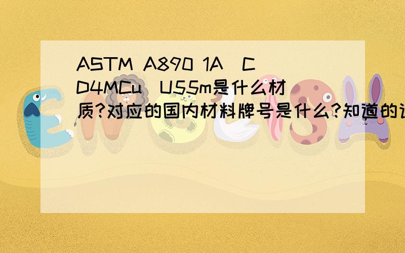 ASTM A890 1A（CD4MCu）U55m是什么材质?对应的国内材料牌号是什么?知道的请帮个忙!谢谢