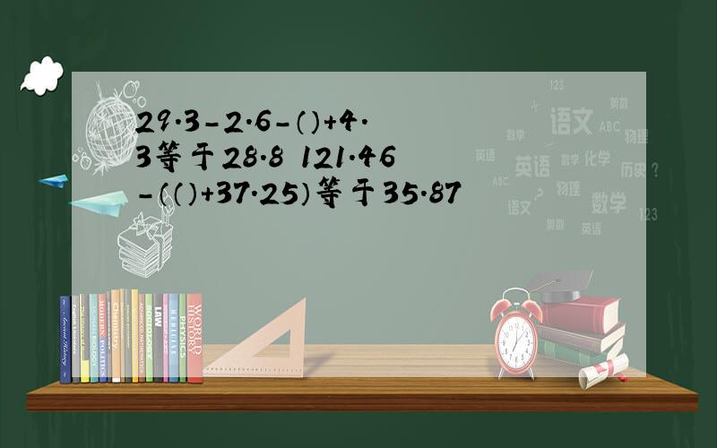 29.3-2.6-（）+4.3等于28.8 121.46-（（）+37.25）等于35.87