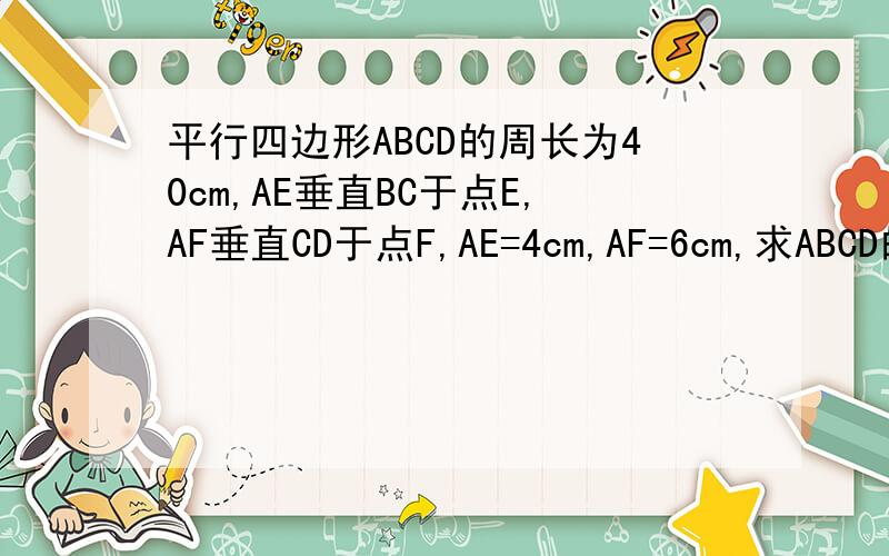 平行四边形ABCD的周长为40cm,AE垂直BC于点E,AF垂直CD于点F,AE=4cm,AF=6cm,求ABCD的面积.