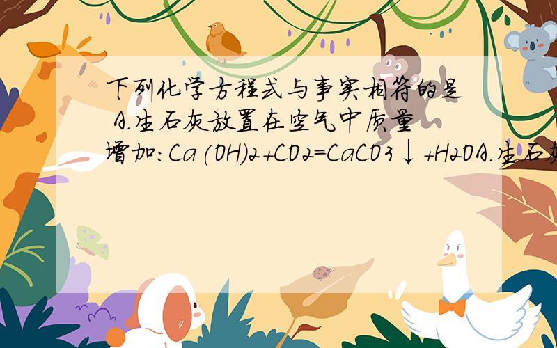 下列化学方程式与事实相符的是 A.生石灰放置在空气中质量增加：Ca(OH)2+CO2=CaCO3↓+H2OA.生石灰放置在空气中质量增加：Ca(OH)2+CO2=CaCO3↓+H2OB.湿法冶铜的原理：Fe+CuSO4=Cu+FeSO4C.氢氧化铝治疗胃酸
