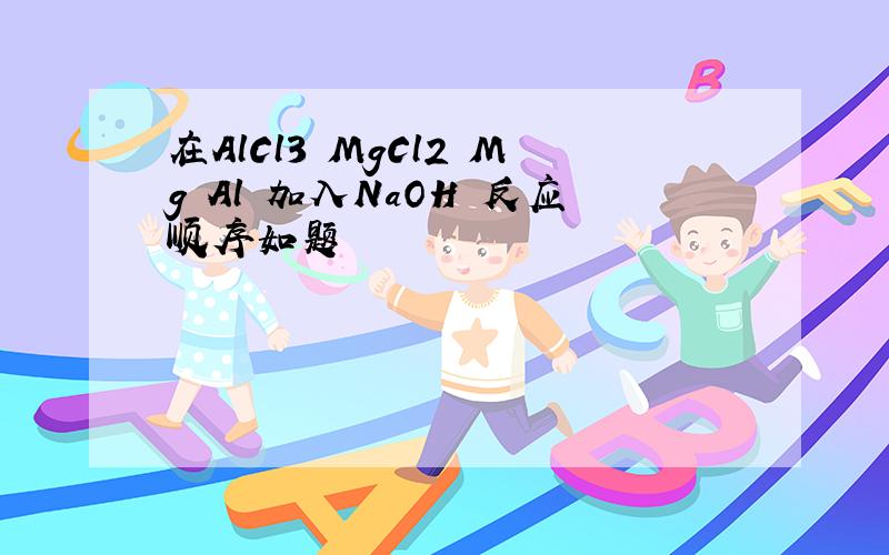 在AlCl3 MgCl2 Mg Al 加入NaOH 反应顺序如题
